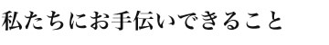 私たちにお手伝いできること